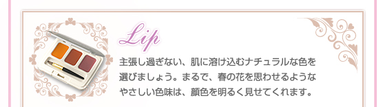 【Lip】主張し過ぎない、肌に溶け込むナチュラルな色を選びましょう。まるで、春の花を思わせるようなやさしい色味は、顔色を明るく見せてくれます。