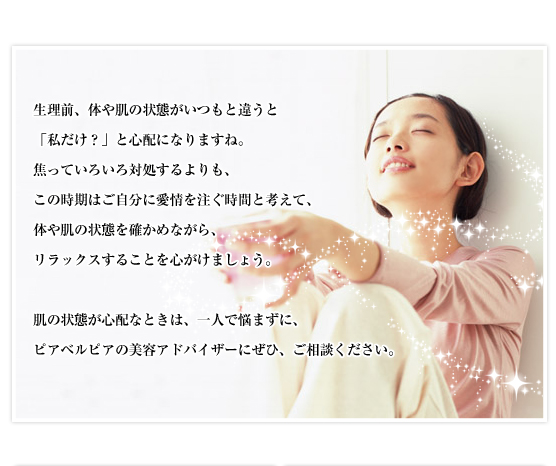 生理前、体や肌の状態がいつもと違うと「私だけ？」と心配になりますね。焦っていろいろ対処するよりも、この時期はご自分に愛情を注ぐ時間と考えて、体や肌の状態を確かめながら、リラックスすることを心がけましょう。肌の状態が心配なときは、一人で悩まずに、ピアベルピアの美容アドバイザーにぜひ、ご相談ください。