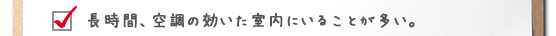 長時間、空調の効いた室内にいることが多い。