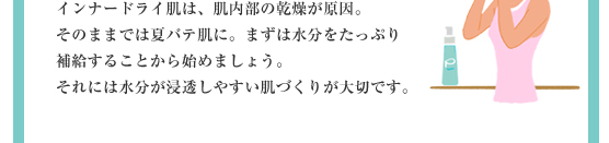 インナードライ肌は、肌内部の乾燥が原因。そのままでは夏バテ肌に。まずは水分をたっぷり補給することから始めましょう。それには水分が浸透しやすい肌づくりが大切です。