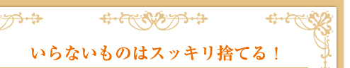 いらないものはスッキリ捨てる！