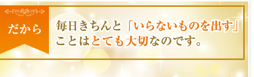 だから、毎日きちんと「いらないものを出す」ことはとても大切なのです。