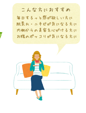 こんな方におすすめ：毎日するっと感が欲しい方に／肌荒れ・ニキビが気になる方に／内側からの美容を心がける方に／お腹のポッコリが気になる方に