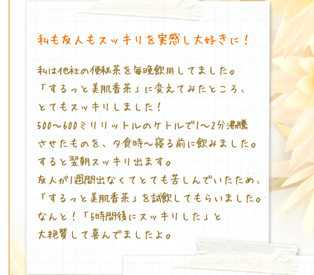 私も友人もスッキリを実感し大好きに！／私は他社の便秘茶を毎晩飲用してました。「するっと美肌香茶」に変えてみたところ、とてもスッキリしました！500～600ミリリットルのケトルで1～2分沸騰させたものを、夕食時～寝る前に飲みました。すると翌朝スッキリ出ます。友人が1週間出なくてとても苦しんでいたため、「するっと美肌香茶」を試飲してもらいました。なんと！「5時間後にスッキリした」と大絶賛して喜んでましたよ。