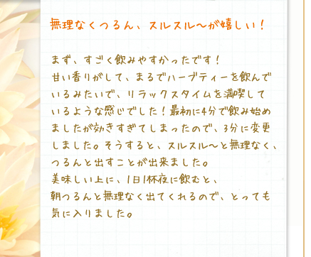 無理なくつるん、スルスル～が嬉しい！／まず、すごく飲みやすかったです！甘い香りがして、まるでハーブティーを飲んでいるみたいで、リラックスタイムを満喫しているような感じでした！最初に4分で飲み始めましたが効きすぎてしまったので、3分に変更しました。そうすると、スルスル～と無理なく、つるんと出すことが出来ました。美味しい上に、1日1杯夜に飲むと、朝つるんと無理なく出てくれるので、とっても気に入りました。