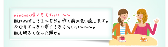 ainomon様／きもちいい～～：肌にのばして２～５分。乾く前に洗い流します。かなりすっきり感！！きもちいい～～～。肌も明るくなった感じ。