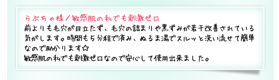 らぶちゃ様／敏感肌の私でも刺激ゼロ：前よりも毛穴が目立たず、毛穴の詰まりや黒ずみが若干改善されている気がします。時間も５分程で済み、ぬるま湯でスルッと洗い流せて簡単なので助かります☆敏感肌の私でも刺激ゼロなので安心して使用出来ました。