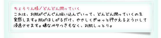 ちょろりん様／どんどん潤っていく：これは、お肌がぐんぐん吸い込んでいって、どんどん潤っていくのを実感します。肌がほしがるだけ、やさしくぎゅっと押さえるようにして浸透させます。嫌なベタつきもなく、お肌しっとり。