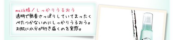 mush様／しっかりうるおう ：透明で無香さっぱりしていてまったくべたつかないのにしっかりうるおう。お肌に水分が行き届くのを実感。