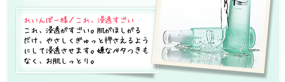 れいんぼー様／これ、浸透すごい ：これ、浸透がすごい。肌がほしがるだけ、やさしくぎゅっと押さえるようにして浸透させます。嫌なベタつきもなく、お肌しっとり。