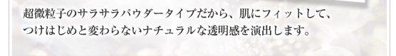 超微粒子のサラサラパウダータイプだから、肌にフィットして、つけはじめと変わらないナチュラルな透明感を演出します。