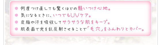 ●何度つけ直しても驚くほどの軽いつけ心地。●気になるときに、いつでもＵＶケア。●皮脂や汗を吸収してサラサラな肌をキープ。●肌表面で光を乱反射させることで「毛穴」をふんわりとカバー。