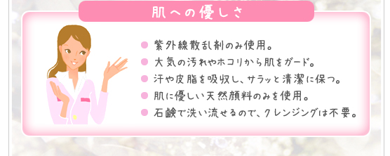 ＜肌への優しさ＞●紫外線散乱剤のみ使用。●大気の汚れやホコリから肌をガード。●汗や皮脂を吸収し、サラッと清潔に保つ。●肌に優しい天然顔料のみを使用。●石鹸で洗い流せるので、クレンジングは不要。