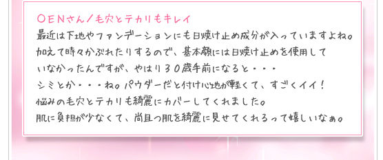 ＯＥＮさん／毛穴とテカリもキレイ：最近は下地やファンデーションにも日焼け止め成分が入っていますよね。加えて時々かぶれたりするので、基本顔には日焼け止めを使用していなかったんですが、やはり３０歳手前になると・・・シミとか・・・ね。パウダーだと付け心地が軽くて、すごくイイ！悩みの毛穴とテカリも綺麗にカバーしてくれました。肌に負担が少なくて、尚且つ肌を綺麗に見せてくれるって嬉しいなぁ。