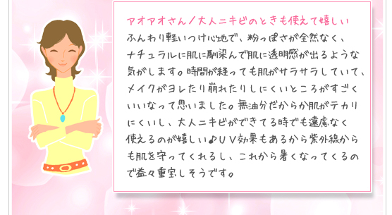 アオアオさん／大人ニキビのときも使えて嬉しい：ふんわり軽いつけ心地で、粉っぽさが全然なく、ナチュラルに肌に馴染んで肌に透明感が出るような気がします。時間が経っても肌がサラサラしていて、メイクがヨレたり崩れたりしにくいところがすごくいいなって思いました。無油分だからか肌がテカリにくいし、大人ニキビができてる時でも遠慮なく使えるのが嬉しい♪ＵＶ効果もあるから紫外線からも肌を守ってくれるし、これから暑くなってくるので益々重宝しそうです。