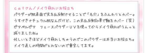 ｃａｔさん／メイク崩れにお役立ち：パウダーが肌表面で光を乱反射させることで「毛穴」をふんわりとカバー。うすづきナチュラル肌なんだけど、この光乱反射効果で難をカバー（笑）ピアベルピア　フェースパウダーＵＶを使ってからメイク崩れがうんっと減りましたね。忙しいときほどメイク崩れしちゃうのでこのパウダーは本当にお役立ち。メイク直しの時間がとれないので重宝してます。