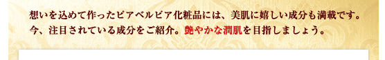 想いを込めて作ったピアベルピア化粧品には、美肌に嬉しい成分も満載です。今、注目されている成分をご紹介。艶やかな潤肌を目指しましょう。