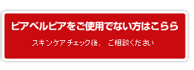 ピアベルピアをご使用でない方はこちらから／スキンケアチェック後、ご相談ください。