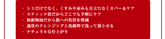 シミだけでなく、くすみや赤みも目立たなくカバー＆ケア／スティック状だからどこでも手軽にケア／無鉱物油だから肌への負担を軽減／通常のクレンジングと洗顔料で洗って落とせる／ナチュラルな仕上がり