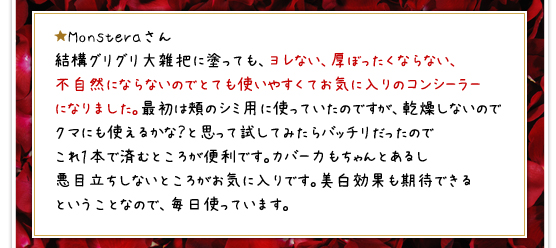 ★Monsteraさん／結構グリグリ大雑把に塗っても、ヨレない、厚ぼったくならない、不自然にならないのでとても使いやすくてお気に入りのコンシーラーになりました。最初は頬のシミ用に使っていたのですが、乾燥しないのでクマにも使えるかな？と思って試してみたらバッチリだったのでこれ１本で済むところが便利です。カバー力もちゃんとあるし悪目立ちしないところがお気に入りです。美白効果も期待できるということなので、毎日使っています。