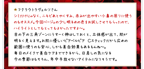 ★フクラウトラヴェルソさん／シミだけじゃなく、ニキビあとやくすみ、赤みが出やすい小鼻の周りに使うのもオススメ。今回ベージュの少し明るめの色をお試しさせてもらったので、ハイライトとしてもとってもよかったですよ～。目の下の三角ゾーンにうすーく伸ばしておくと、立体感が出て、肌が明るく見えます。お肌に優しいピアベルピア　Ｃスティックだから広めの範囲に使うのも安心、しかも美白効果もあるもんね～。毎日のメイクで美白ケアまでできるから、日差しの気になる今の季節はもちろん、年中手放せないアイテムになりそうです。