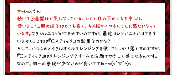 ★rencoさん／続けて３週間ほど気になっている、シミと目の下のくまを中心に使いました。肌の調子はとても良く、キメ細かくつるんとした感じになっています。ワタシはニキビができやすいのですが、最近はひどいニキビはできていません。これは『Ｃスティック』の効果なのかな？そして、いつものメイクはオイルクレンジングを使ってしっかり落とすのですが、『Ｃスティック』はクレンジングクリームと洗顔でやさしく落とせるんです。なので、肌への普段が少ないのが良いですね～o(〃＾▽＾〃)o