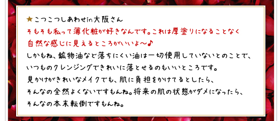 ★こつこつしあわせin大阪さん／そもそも私って薄化粧が好きなんです。これは厚塗りになることなく自然な感じに見えるところがいいよ～♪しかもね、鉱物油など落ちにくい油は一切使用していないとのことで、いつものクレンジングできれいに落とせるのもいいところです。見かけがきれいなメイクでも、肌に負担をかけてるとしたら、そんなの全然よくないですもんね。将来の肌の状態がダメになったら、そんなの本末転倒ですもんね。