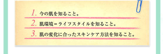 1. 今の肌を知ること。／2. 肌環境＝ライフスタイルを知ること。／3. 肌の変化に合ったスキンケア方法を知ること。