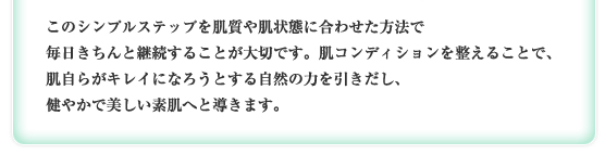 このシンプルステップを肌質や肌状態に合わせた方法で毎日きちんと継続することが大切です。肌コンディションを整えることで、肌自らがキレイになろうとする自然の力を引きだし、健やかで美しい素肌へと導きます。