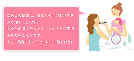 素肌美の秘訣は、あなたの今の肌状態をよく知ることです。あなたの肌に合ったスキンケアをご案内させていただきます。ぜひ、美容アドバイザーにご相談ください。