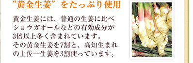 “黄金生姜”をたっぷり使用／黄金生姜には、普通の生姜に比べショウガオールなどの有効成分が3倍以上多く含まれています。その黄金生姜を7割と、高知生まれの土佐一生姜を3割使っています。