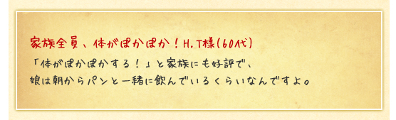 家族全員、体がぽかぽか！H.T様(60代)／「体がぽかぽかする！」と家族にも好評で、娘は朝からパンと一緒に飲んでいるくらいなんですよ。