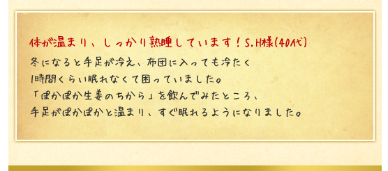 体が温まり、しっかり熟睡しています！S.H様(40代)／冬になると手足が冷え、布団に入っても冷たく1時間くらい眠れなくて困っていました。「ぽかぽか生姜のちから」を飲んでみたところ、手足がぽかぽかと温まり、すぐ眠れるようになりました。