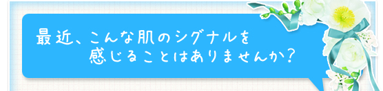 最近、こんな肌のシグナルを感じることはありませんか？