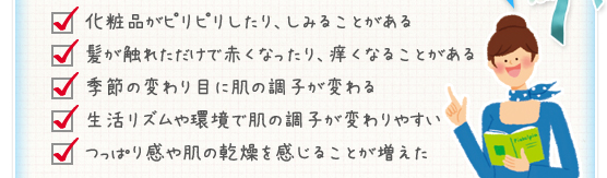 化粧品がピリピリしたり、しみることがある／髪が触れただけで赤くなったり、痒くなることがある／季節の変わり目に肌の調子が変わる／生活リズムや環境で肌の調子が変わりやすい／つっぱり感や肌の乾燥を感じることが増えた