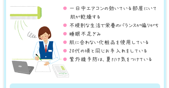 一日中エアコンの効いている部屋にいて肌が乾燥する／不規則な生活で栄養のバランスが偏りがち／睡眠不足ぎみ／肌に合わない化粧品を使用している／20代の頃と同じお手入れをしている／紫外線予防は、夏だけ気をつけている