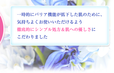 一時的にバリア機能が低下した肌のために、気持ちよくお使いいただけるよう徹底的にシンプル処方＆肌への優しさにこだわりました