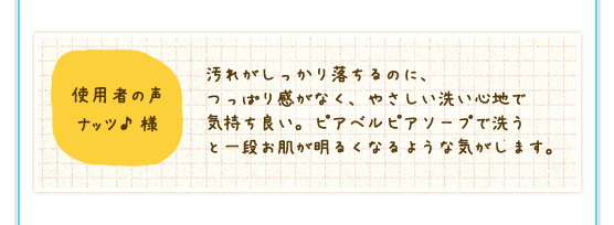 使用者の声　ナッツ♪様：汚れがしっかり落ちるのに、つっぱり感がなく、やさしい洗い心地で気持ち良い。ピアベルピアソープで洗うと一段お肌が明るくなるような気がします。