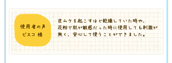 使用者の声　ビスコ様：皮ムケを起こすほど乾燥していた時や、花粉で肌が敏感だった時に使用しても刺激が無く、安心して使うことができました。