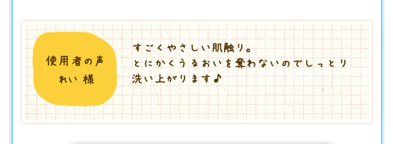 使用者の声　れい様：すごくやさしい肌触り。とにかくうるおいを奪わないのでしっとり洗い上がります♪