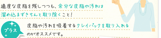適度な皮脂を残しつつも、余分な皮脂や汚れは溜め込まずきちんと取り除くこと！プラス、皮脂や汚れを吸着するクレイパックを取り入れるのがオススメです。
