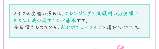 メイクや皮脂の汚れは、クレンジングと洗顔料のＷ洗顔できちんと洗い流すことが基本です。毎日使うものだから、肌にやさしいタイプを選びたいですね。