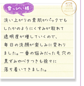 雪っぴい様／洗い上がりの素肌がパックでもしたかのようにくすみが取れて透明度が増していくので、毎日の洗顔が楽しみに変わりました。一番の悩みだった毛穴の黒ずみやベタつきも徐々に落ち着いてきました。