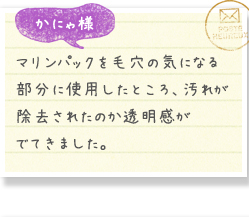 かにゃ様／マリンパックを毛穴の気になる部分に使用したところ、汚れが除去されたのか透明感がでてきました。