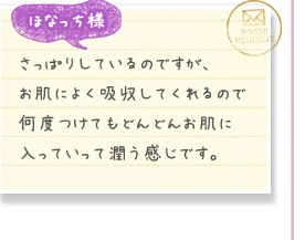 ほなっち様／さっぱりしているのですが、お肌によく吸収してくれるので何度つけてもどんどんお肌に入っていって潤う感じです。