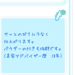 サッとのびてムラなく仕上がります。パウダーの付きも抜群です。(美容アドバイザー歴　18年)