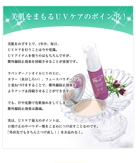 美肌をまもるＵＶケアのポイント！／美肌をめざす上で、1年中、毎日、ＵＶケアを行うことは今や常識。ＵＶアイテムを使うのはもちろんですが、紫外線防止効果を持続させることが重要です。ラベンダーノンオイルＵＶの上に、カラー（水おしろい）、フェースパウダーＵＶ、と重ねづけをすることで、紫外線防止効果をよりアップ＆持続させることができます。でも、汗や皮脂で化粧崩れをしてしまうと、紫外線防止効果は激減。実は、ＵＶケア最大のポイントは、日焼け止めやパウダー類をこまめにつけ直すことなのです。「外出先でもきちんとつけ直し！」をお忘れなく。