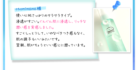 otomimama様／使い心地さっぱりのサラサラタイプ。浸透がすごい。ぐんぐん肌に浸透し、リッチな潤い感を実感しました。すごくしっとりして、いやなベタつき感もなく、肌の調子もいいみたいです。翌朝、肌がちょうどいい感じに潤っています。