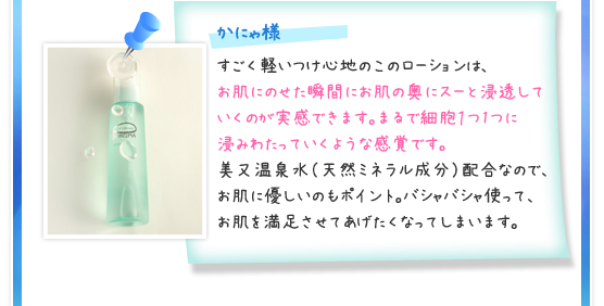 かにゃ様／すごく軽いつけ心地のこのローションは、お肌にのせた瞬間にお肌の奥にスーと浸透していくのが実感できます。まるで細胞１つ1つに浸みわたっていくような感覚です。美又温泉水（天然ミネラル成分）配合なので、お肌に優しいのもポイント。バシャバシャ使って、お肌を満足させてあげたくなってしまいます。