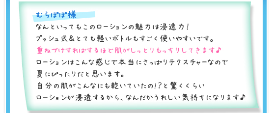 むらぽぽ様／なんといってもこのローションの魅力は浸透力！プッシュ式＆とても軽いボトルもすごく使いやすいです。重ねづけすればするほど肌がしっとりもっちりしてきます♪ローションはこんな感じで本当にさっぱりテクスチャーなので夏にぴったりだと思います。自分の肌がこんなにも乾いていたの!？と驚くくらいローションが浸透するから、なんだかうれしい気持ちになります♪